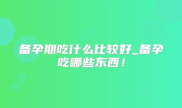 备孕期吃什么比较好_备孕吃哪些东西！