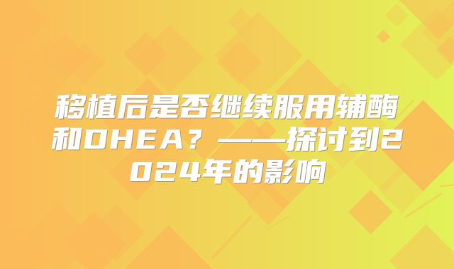 移植后是否继续服用辅酶和DHEA？——探讨到2024年的影响