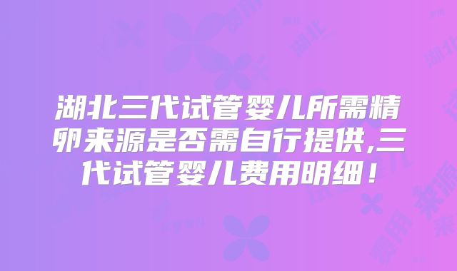 湖北三代试管婴儿所需精卵来源是否需自行提供,三代试管婴儿费用明细！