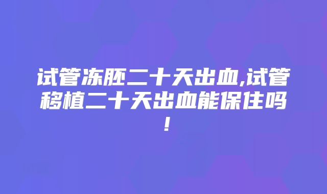 试管冻胚二十天出血,试管移植二十天出血能保住吗！