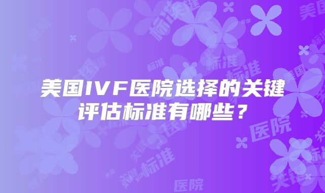 美国IVF医院选择的关键评估标准有哪些?