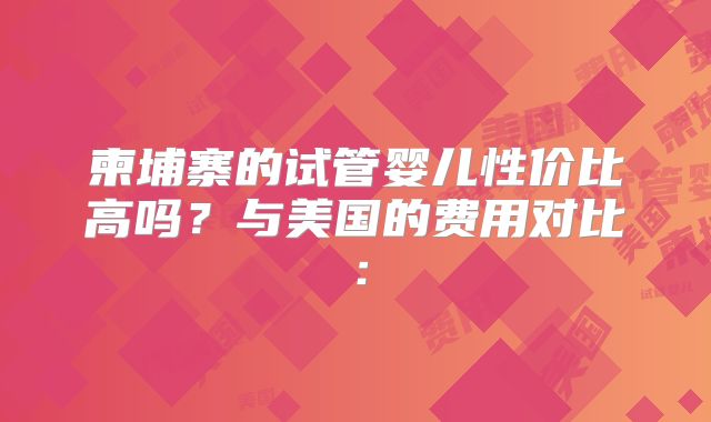 柬埔寨的试管婴儿性价比高吗？与美国的费用对比：