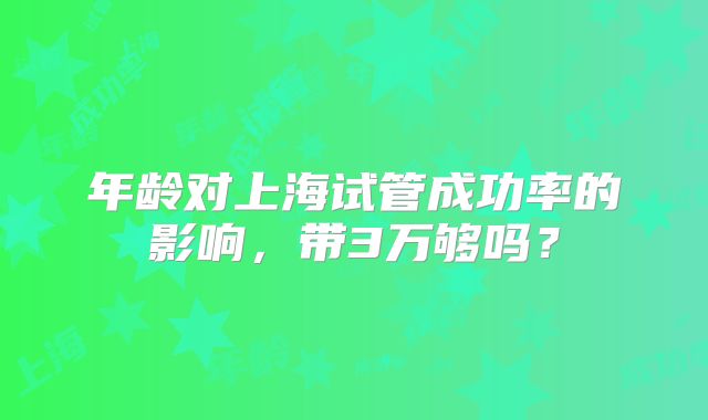 年龄对上海试管成功率的影响,带3万够吗?