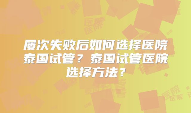 屡次失败后如何选择医院泰国试管？泰国试管医院选择方法？