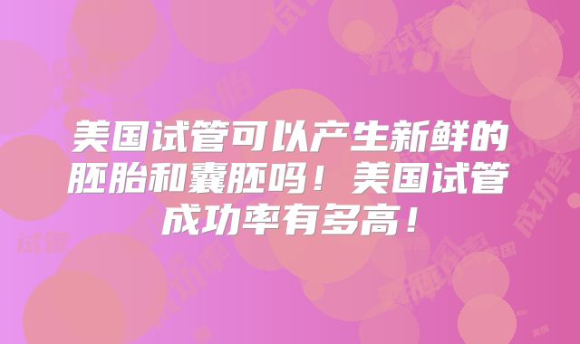 美国试管可以产生新鲜的胚胎和囊胚吗！美国试管成功率有多高！