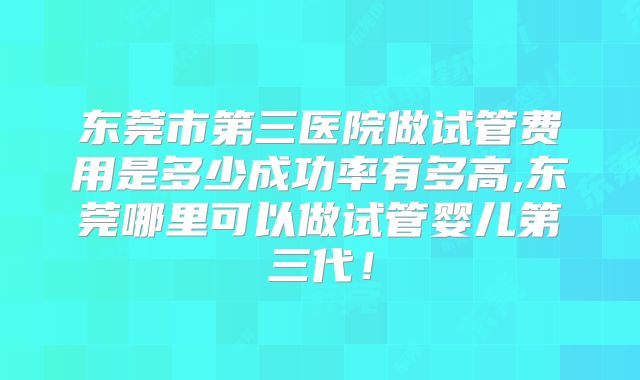 东莞市第三医院做试管费用是多少成功率有多高,东莞哪里可以做试管婴儿第三代！