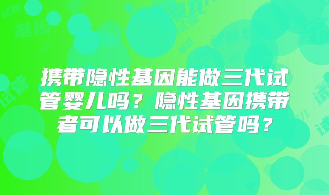 携带隐性基因能做三代试管婴儿吗？隐性基因携带者可以做三代试管吗？