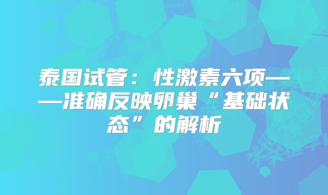 泰国试管：性激素六项——准确反映卵巢“基础状态”的解析