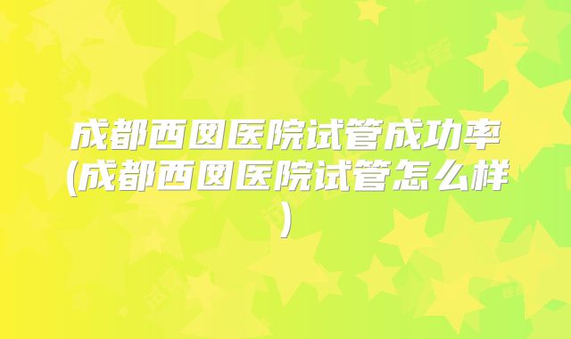 成都西囡医院试管成功率(成都西囡医院试管怎么样)
