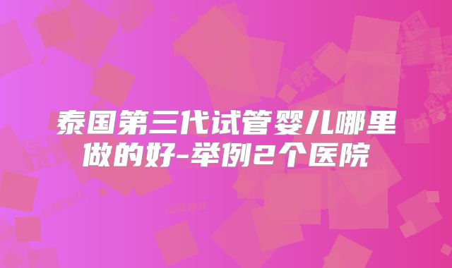 泰国第三代试管婴儿哪里做的好-举例2个医院