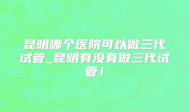 昆明哪个医院可以做三代试管_昆明有没有做三代试管！