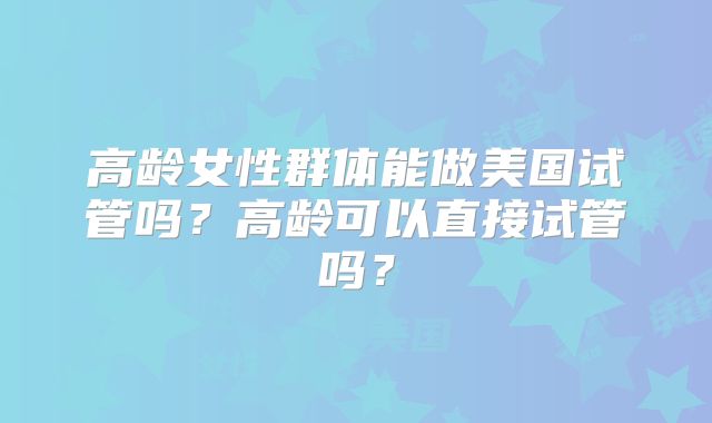高龄女性群体能做美国试管吗？高龄可以直接试管吗？