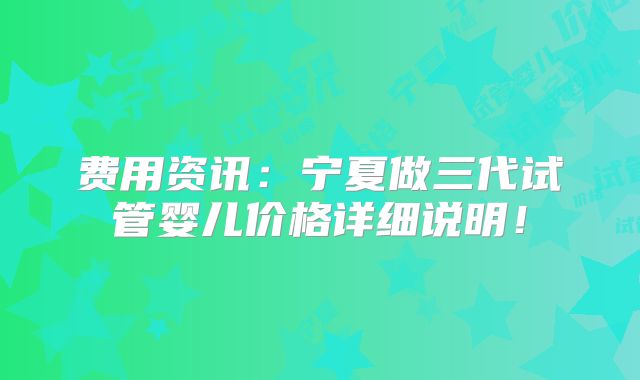 费用资讯：宁夏做三代试管婴儿价格详细说明！