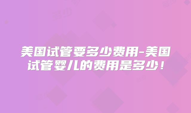 美国试管要多少费用-美国试管婴儿的费用是多少！