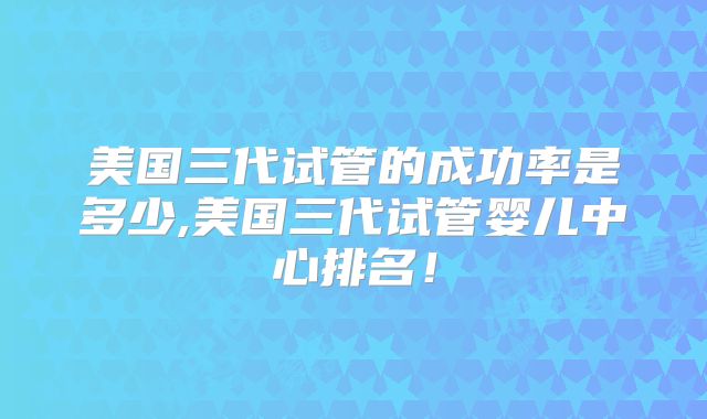美国三代试管的成功率是多少,美国三代试管婴儿中心排名！