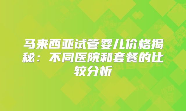 马来西亚试管婴儿价格揭秘：不同医院和套餐的比较分析