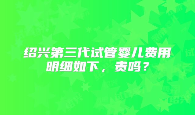 绍兴第三代试管婴儿费用明细如下，贵吗？