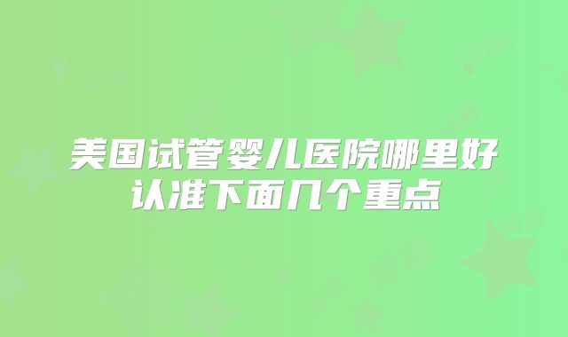 美国试管婴儿医院哪里好认准下面几个重点