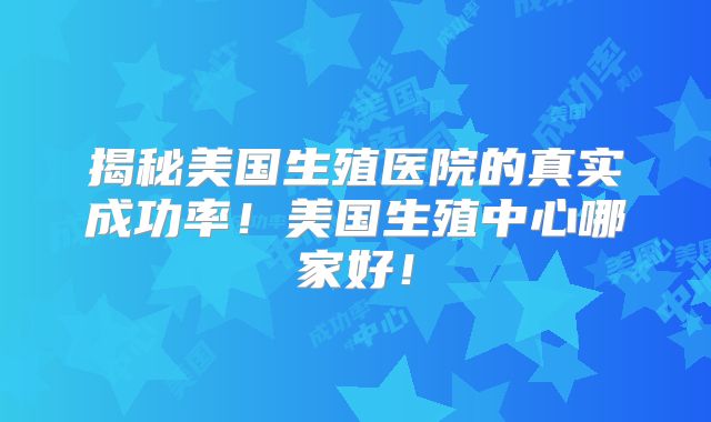 揭秘美国生殖医院的真实成功率！美国生殖中心哪家好！