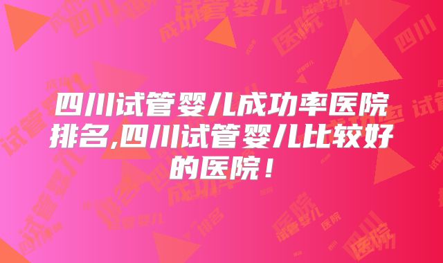 四川试管婴儿成功率医院排名,四川试管婴儿比较好的医院!