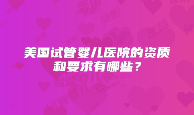 美国试管婴儿医院的资质和要求有哪些？