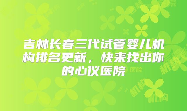 吉林长春三代试管婴儿机构排名更新，快来找出你的心仪医院