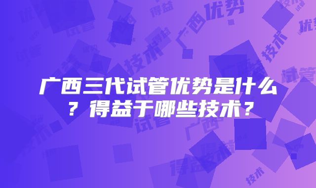 广西三代试管优势是什么？得益于哪些技术？