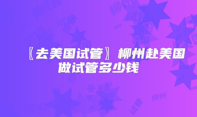 〖去美国试管〗柳州赴美国做试管多少钱