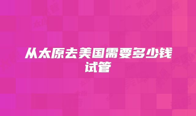 从太原去美国需要多少钱试管