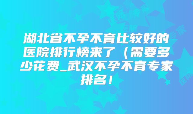 湖北省不孕不育比较好的医院排行榜来了（需要多少花费_武汉不孕不育专家排名！
