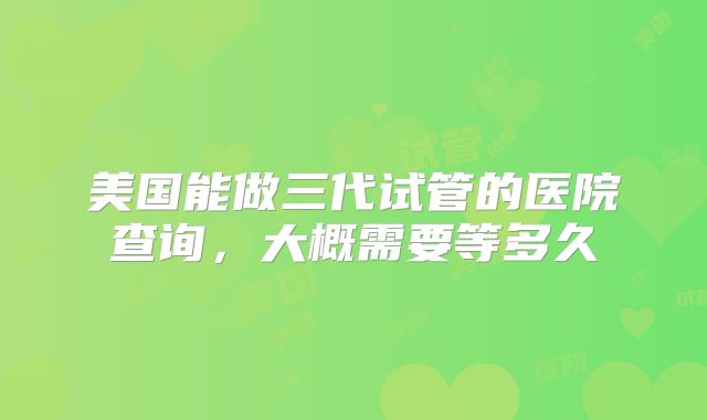 美国能做三代试管的医院查询,大概需要等多久