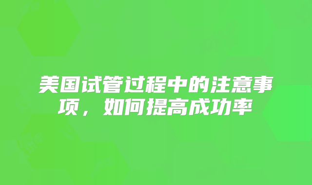 美国试管过程中的注意事项,如何提高成功率