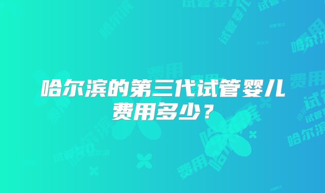 哈尔滨的第三代试管婴儿费用多少？