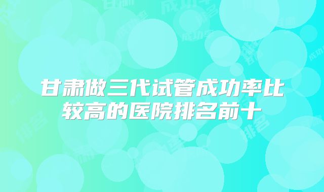 甘肃做三代试管成功率比较高的医院排名前十
