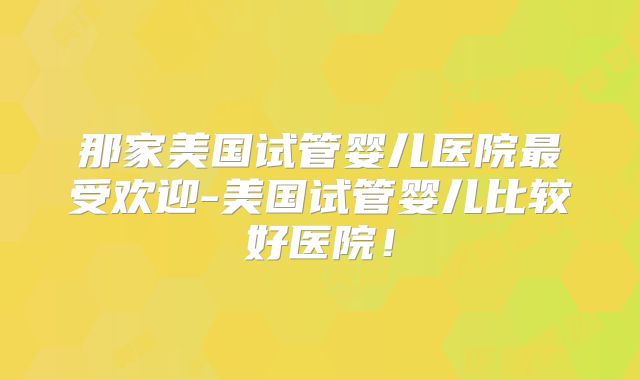 那家美国试管婴儿医院最受欢迎-美国试管婴儿比较好医院!
