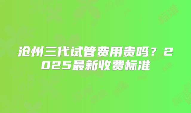 沧州三代试管费用贵吗？2025最新收费标准