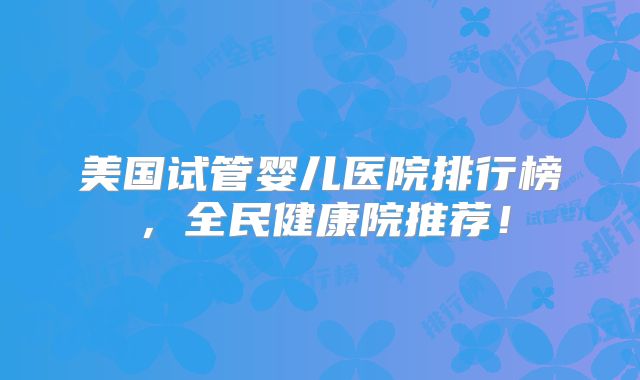 美国试管婴儿医院排行榜，全民健康院推荐！
