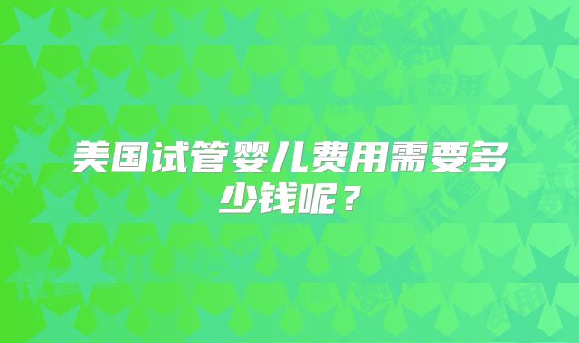 美国试管婴儿费用需要多少钱呢?