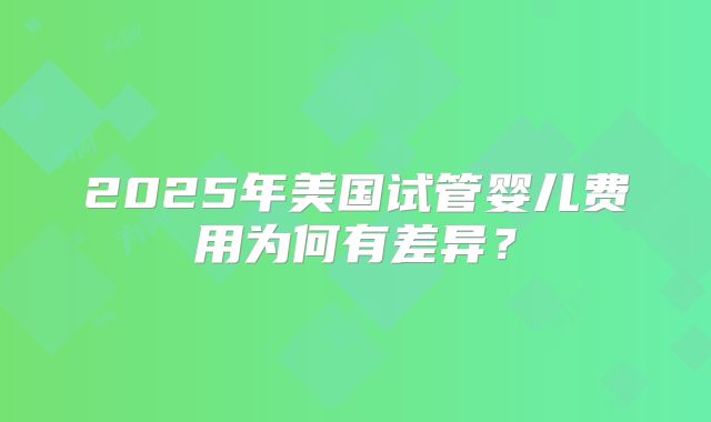 2025年美国试管婴儿费用为何有差异？