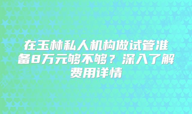 在玉林私人机构做试管准备8万元够不够？深入了解费用详情