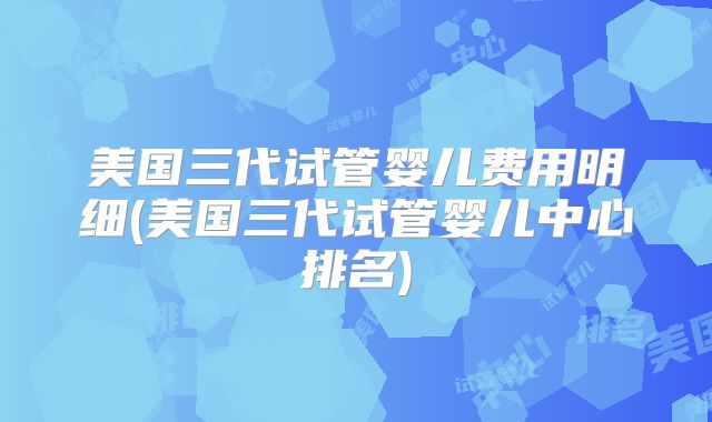 美国三代试管婴儿费用明细(美国三代试管婴儿中心排名)
