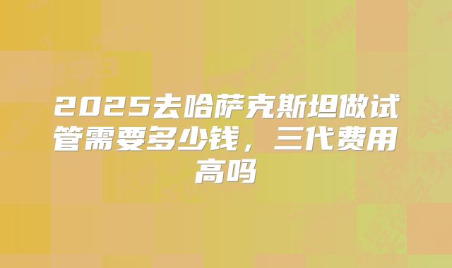 2025去哈萨克斯坦做试管需要多少钱，三代费用高吗