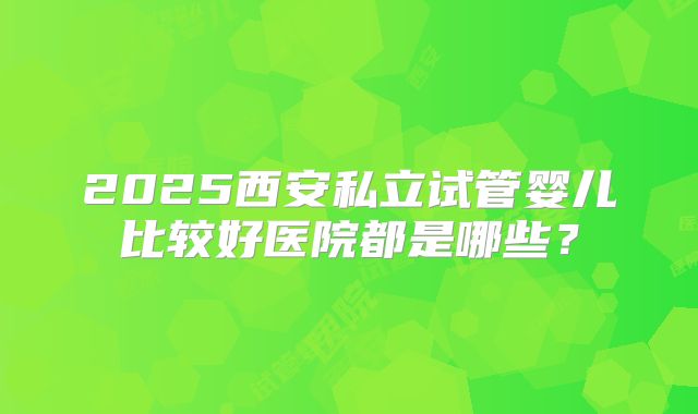 2025西安私立试管婴儿比较好医院都是哪些？