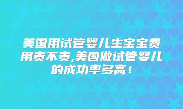 美国用试管婴儿生宝宝费用贵不贵,美国做试管婴儿的成功率多高！