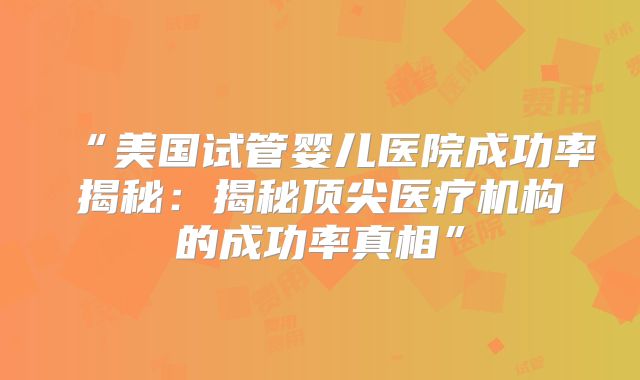 “美国试管婴儿医院成功率揭秘：揭秘顶尖医疗机构的成功率真相”