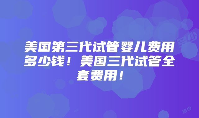 美国第三代试管婴儿费用多少钱!美国三代试管全套费用!