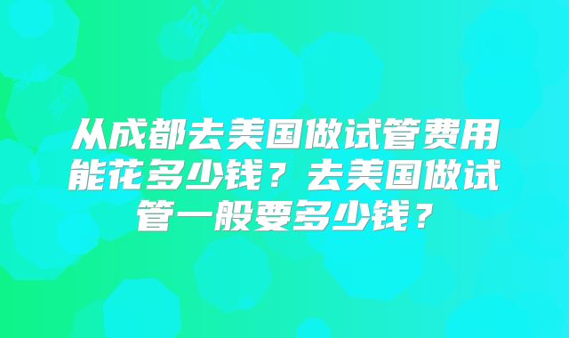 从成都去美国做试管费用能花多少钱?去美国做试管一般要多少钱?
