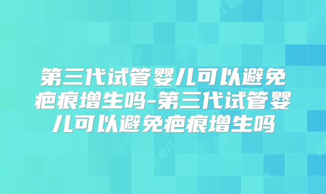 第三代试管婴儿可以避免疤痕增生吗-第三代试管婴儿可以避免疤痕增生吗