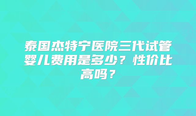 泰国杰特宁医院三代试管婴儿费用是多少？性价比高吗？