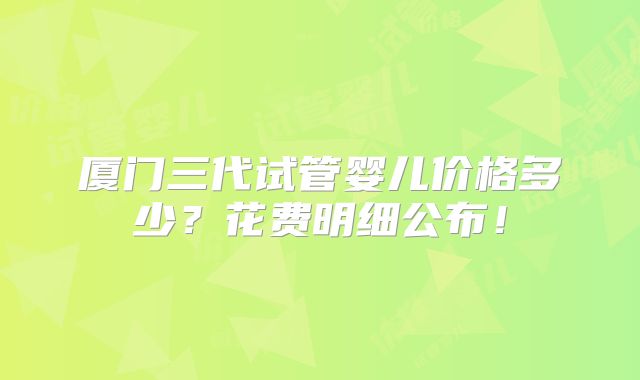 厦门三代试管婴儿价格多少？花费明细公布！